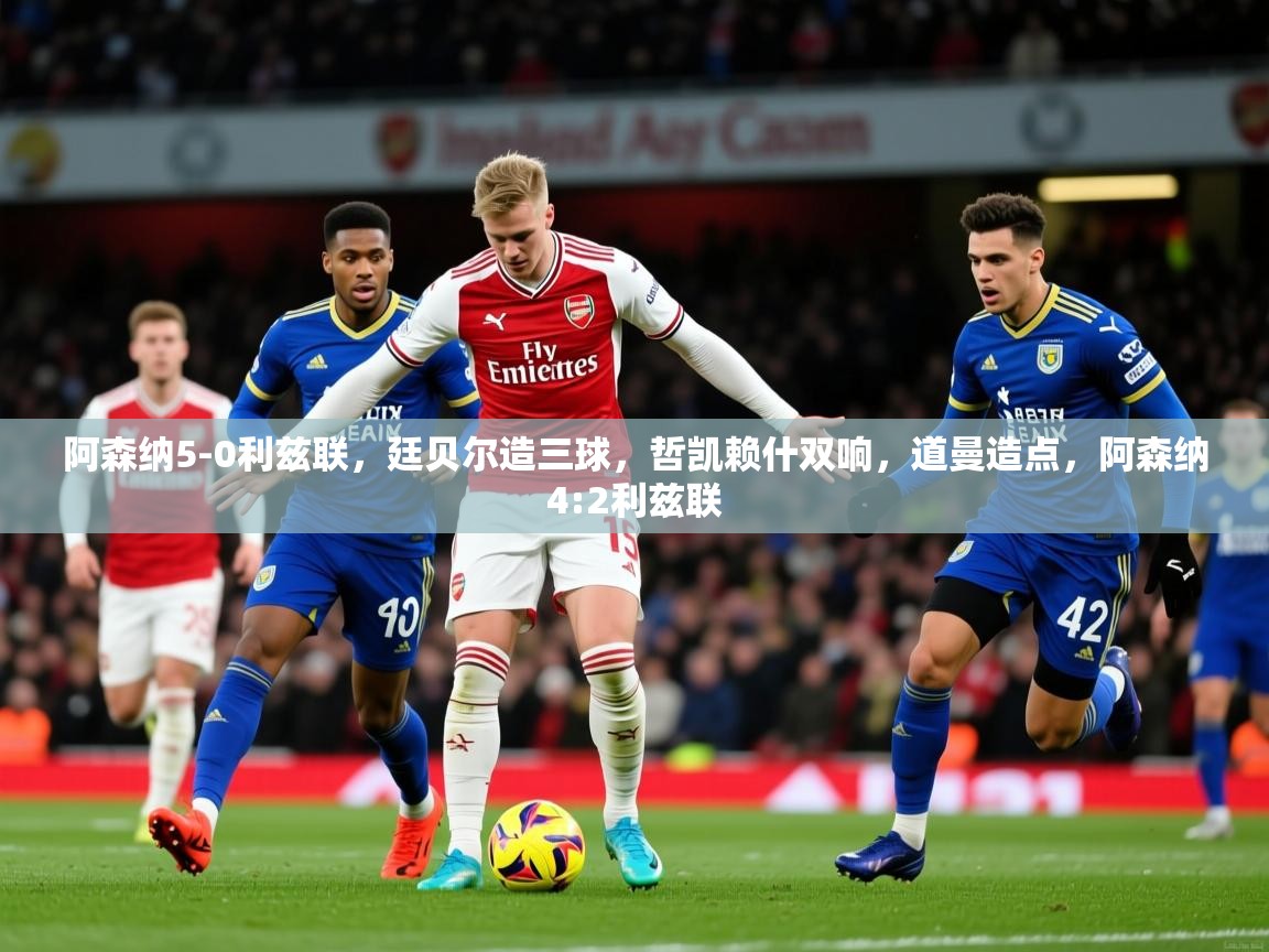 2025安博体育阿森纳5-0利兹联，廷贝尔造三球，哲凯赖什双响，道曼造点，阿森纳4:2利兹联  第2张