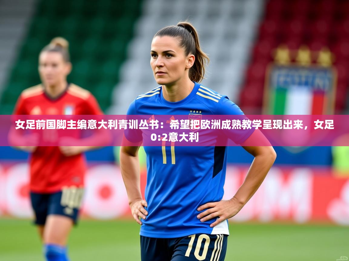2025安博体育综合app女足前国脚主编意大利青训丛书：希望把欧洲成熟教学呈现出来，女足0:2意大利  第2张