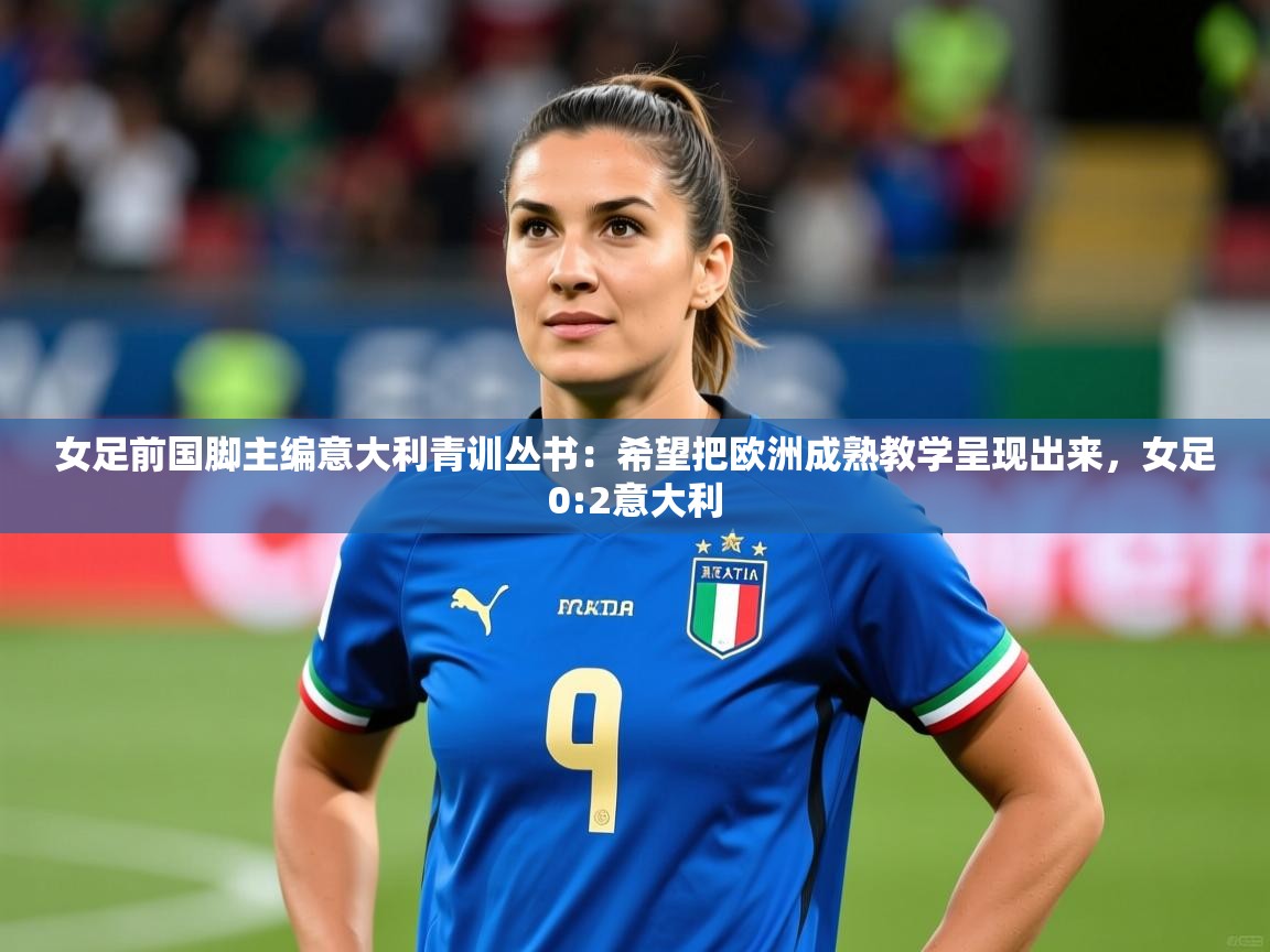 2025安博体育综合app女足前国脚主编意大利青训丛书：希望把欧洲成熟教学呈现出来，女足0:2意大利  第3张
