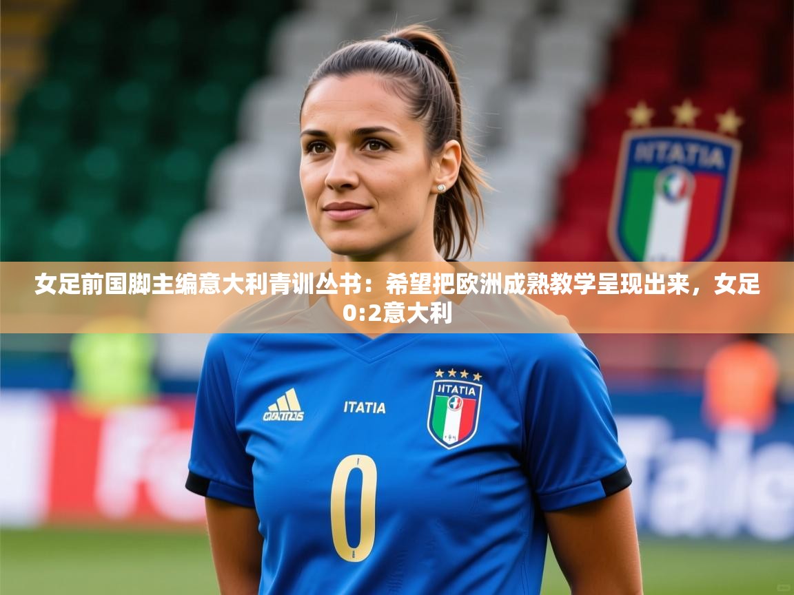 2025安博体育综合app女足前国脚主编意大利青训丛书：希望把欧洲成熟教学呈现出来，女足0:2意大利  第4张