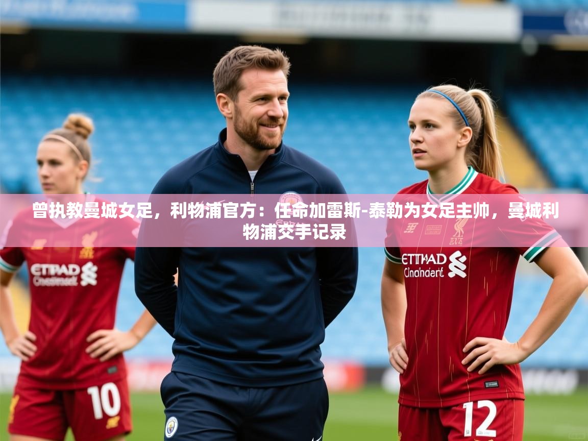 2025安博体育官方下载曾执教曼城女足,利物浦官方:任命加雷斯-泰勒为女足主帅,曼城利物浦交手记录 第4张