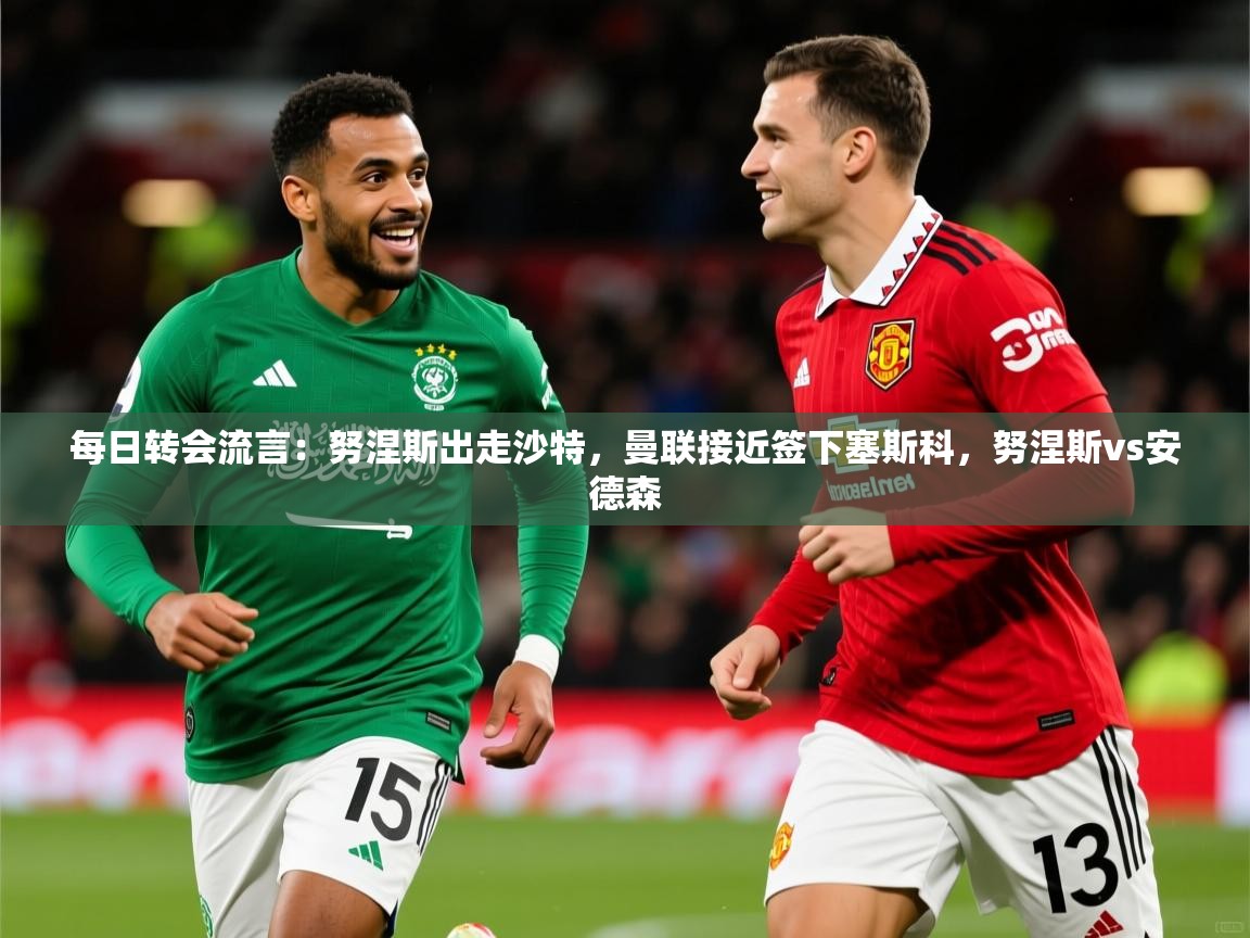2025安博体育入口官网每日转会流言:努涅斯出走沙特,曼联接近签下塞斯科,努涅斯vs安德森 第2张