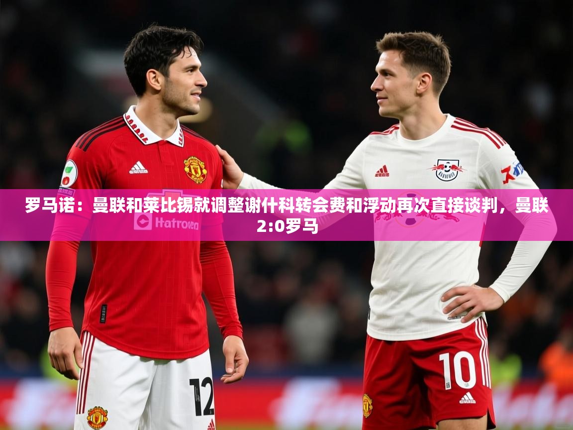 2025安博体育娱乐罗马诺:曼联和莱比锡就调整谢什科转会费和浮动再次直接谈判,曼联2:0罗马 第1张