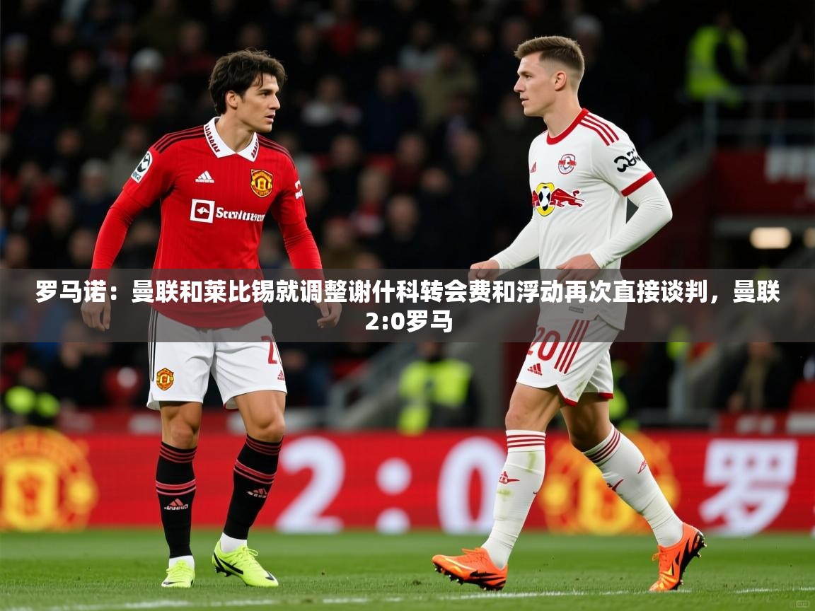 2025安博体育娱乐罗马诺:曼联和莱比锡就调整谢什科转会费和浮动再次直接谈判,曼联2:0罗马 第2张