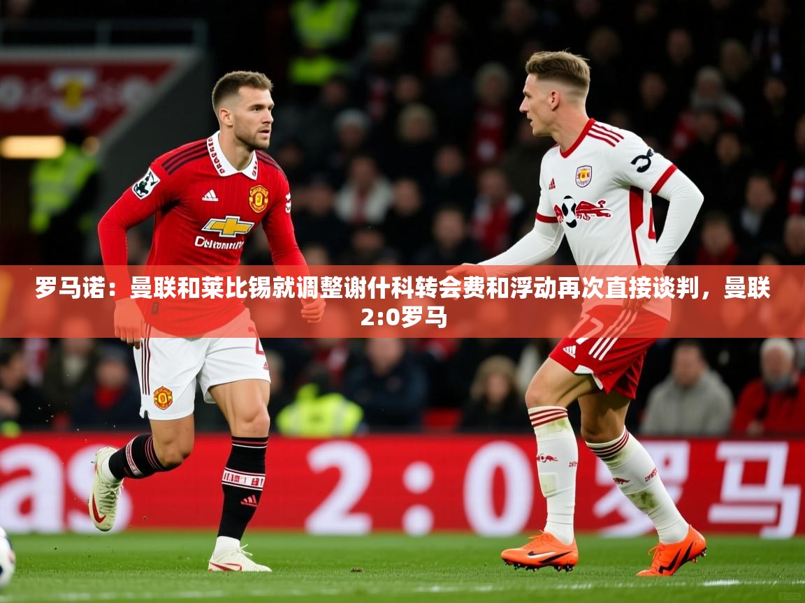 2025安博体育娱乐罗马诺:曼联和莱比锡就调整谢什科转会费和浮动再次直接谈判,曼联2:0罗马 第3张