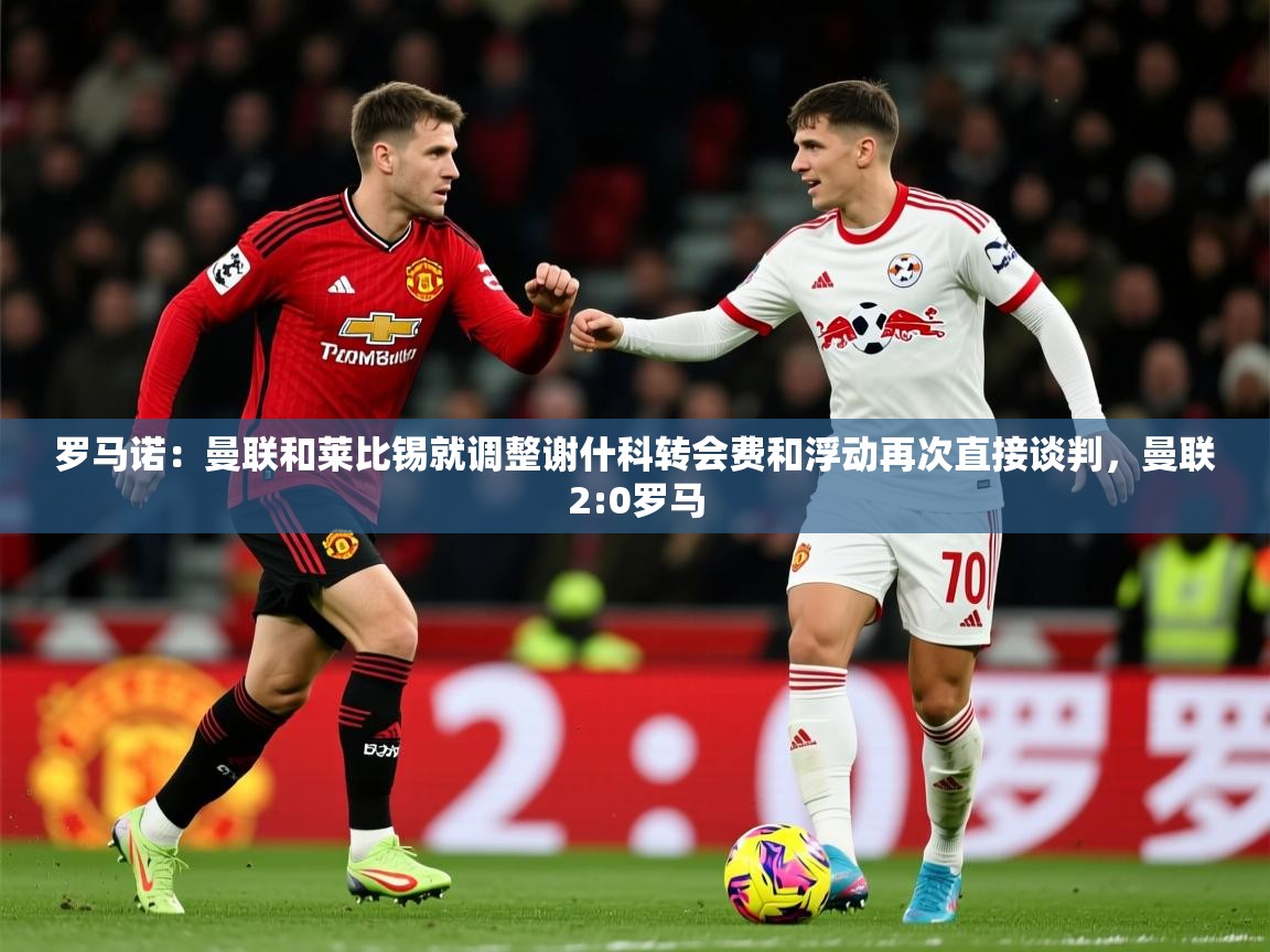 2025安博体育娱乐罗马诺:曼联和莱比锡就调整谢什科转会费和浮动再次直接谈判,曼联2:0罗马 第4张
