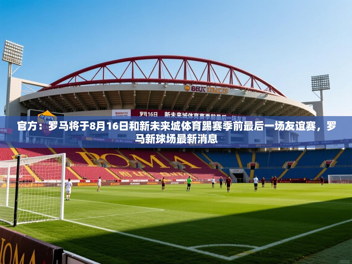 2025安博体育在线官方：罗马将于8月16日和新未来城体育踢赛季前最后一场友谊赛，罗马新球场最新消息  第3张
