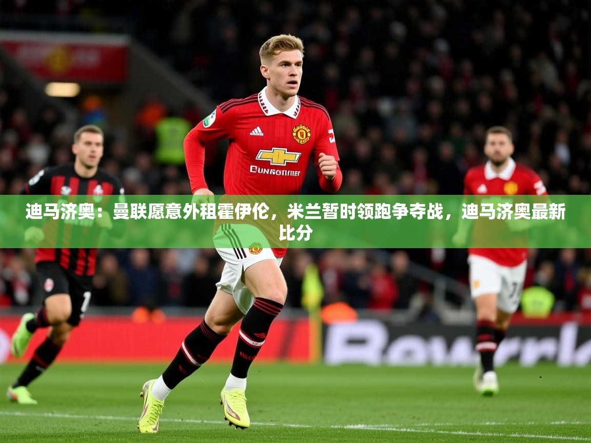 2025安博体育官网迪马济奥：曼联愿意外租霍伊伦，米兰暂时领跑争夺战，迪马济奥最新比分  第1张