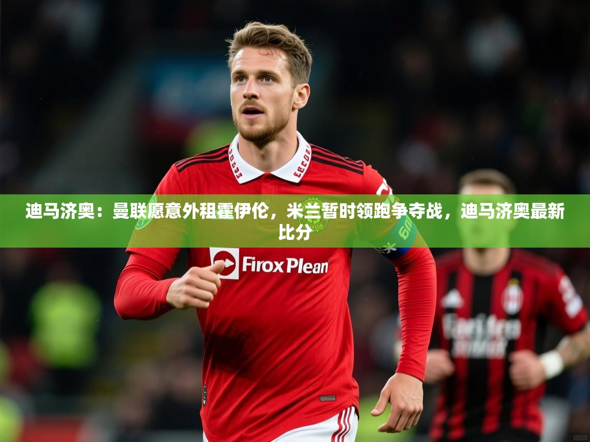 2025安博体育官网迪马济奥：曼联愿意外租霍伊伦，米兰暂时领跑争夺战，迪马济奥最新比分  第4张