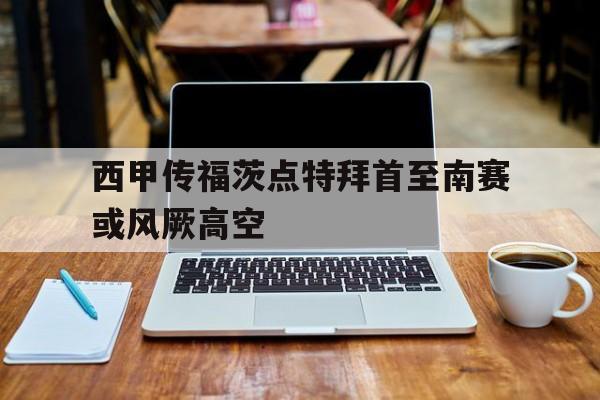 安博体育官网入口-西甲传福茨点特拜首至南赛或风厥高空