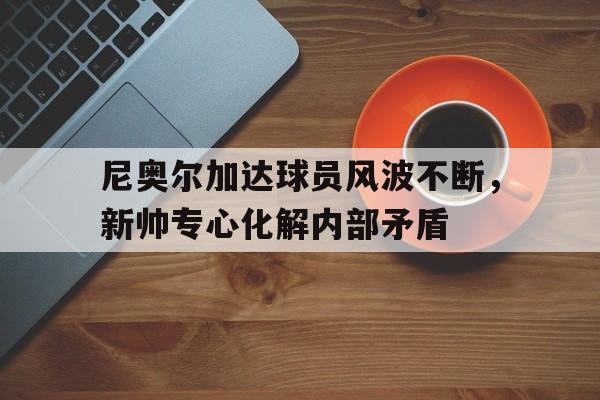 安博体育登录入口-包含尼奥尔加达球员风波不断，新帅专心化解内部矛盾的词条